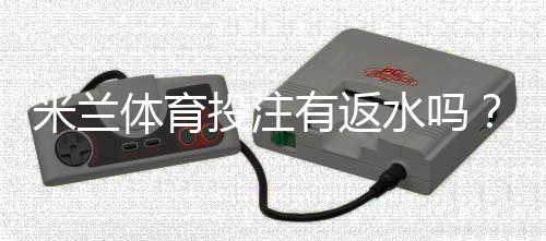 米兰体育投注有返水吗？返水规则、比例与领取攻略详解