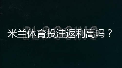 米兰体育投注返利高吗？返利比例、领取规则与省钱攻略一文看懂