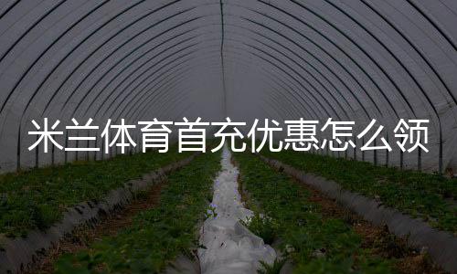 米兰体育首充优惠怎么领取？新手领取步骤、规则与注意事项
