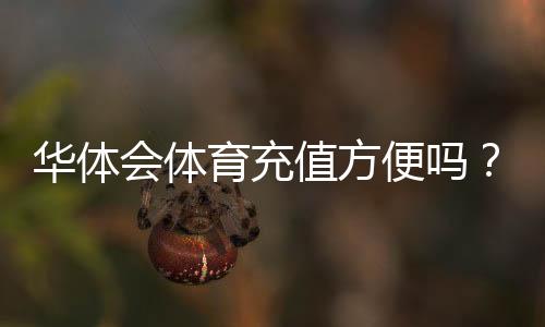 华体会体育充值方便吗?充值方式、流程与安全性全面解析