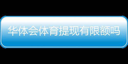 华体会体育提现有限额吗?提现规则、额度与到账时间全解析