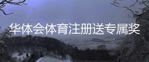 华体会体育注册送专属奖励？注册流程、领取攻略与注意事项详解