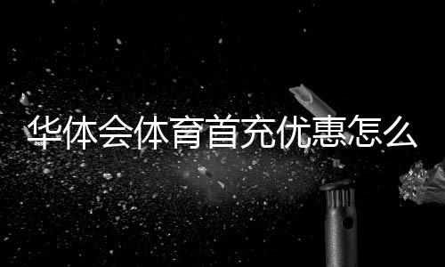 华体会体育首充优惠怎么领取？新手领取步骤、优惠规则与注意事项详解