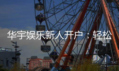 华宇娱乐新人开户：轻松注册享首存礼遇与独家优惠