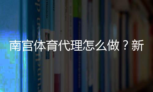 南宫体育代理怎么做？新手代理完整流程、利润计算与运营注意事项