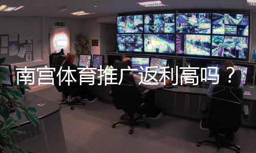 南宫体育推广返利高吗？真实返利比例、规则与赚钱技巧全解析