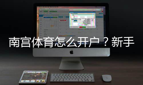 南宫体育怎么开户?新手注册步骤、实名认证与安全注意事项详解