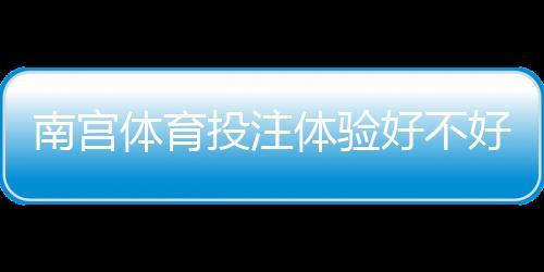 南宫体育投注体验好不好?真实评测:安全、优惠与充值提现全方位解析