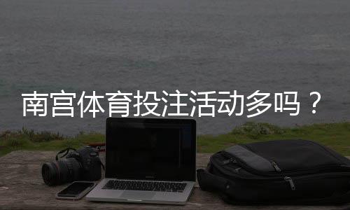 南宫体育投注活动多吗？优惠种类、频率与领取攻略一次看懂