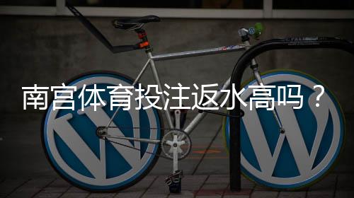 南宫体育投注返水高吗?真实返还率测评与计算攻略