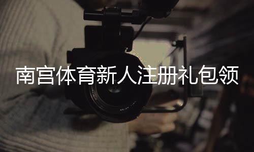 南宫体育新人注册礼包领取指南：新手福利、领取步骤与注意事项全攻略