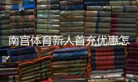 南宫体育新人首充优惠怎么玩？领取流程、规则与注意事项全解析