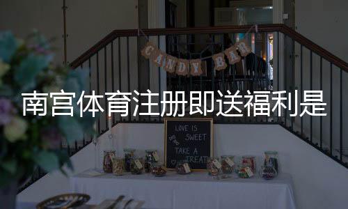 南宫体育注册即送福利是什么？新手领取流程与注意事项一看就懂