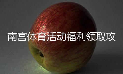 南宫体育活动福利领取攻略:最新活动汇总、奖品与参与流程一看就懂