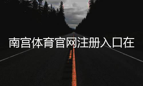 南宫体育官网注册入口在哪里？官方注册流程与新手快速指南