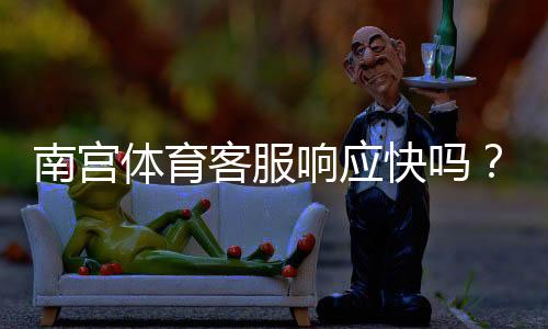 南宫体育客服响应快吗?真实体验与客服响应速度、处理流程全解析