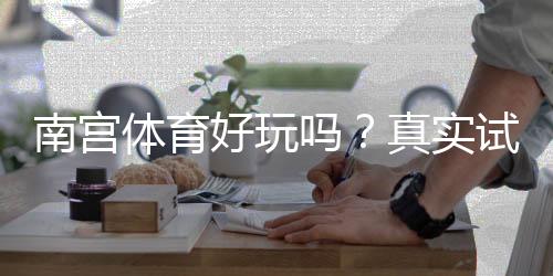 南宫体育好玩吗？真实试玩评测、玩法解析与优缺点一看就懂