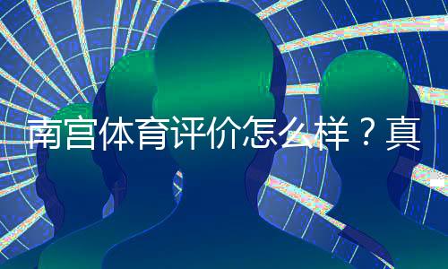 南宫体育评价怎么样？真实用户口碑、安全性与提现体验深度评测
