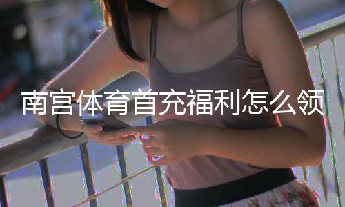 南宫体育首充福利怎么领取？新人优惠、领取步骤与注意事项全解析