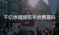 千亿体育提现手续费高吗：真相揭秘