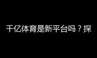 千亿体育是新平台吗？探寻真相