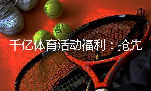 千亿体育活动福利:抢先体验最新优惠