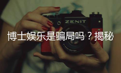 博士娱乐是骗局吗?揭秘真相与玩家真实体验分享
