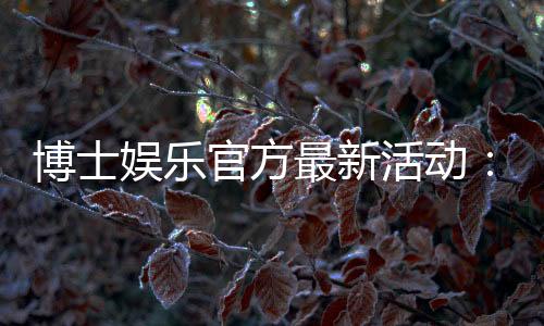 博士娱乐官方最新活动：限时福利与独家优惠等你来拿