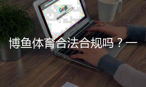 博鱼体育合法合规吗？一文看懂平台资质、监管与风险提示