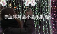 博鱼体育会不会限制提现？最新提现规则、常见原因与解决方法