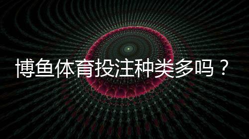 博鱼体育投注种类多吗？一文看懂平台所有投注玩法与选择技巧