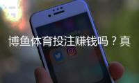 博鱼体育投注赚钱吗？真实盈利可能、玩法技巧与风险防范全解析