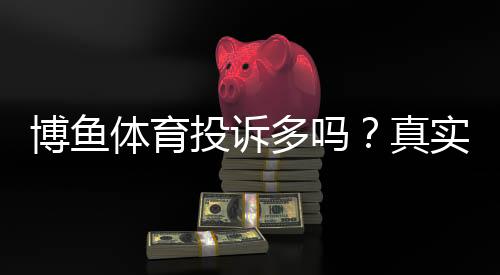 博鱼体育投诉多吗？真实投诉数据、常见问题与维权攻略