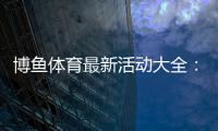 博鱼体育最新活动大全：优惠种类、参与规则与领取攻略