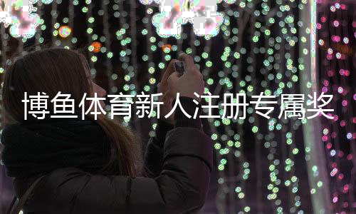 博鱼体育新人注册专属奖励怎么领取？新手注册步骤、优惠规则与注意事项