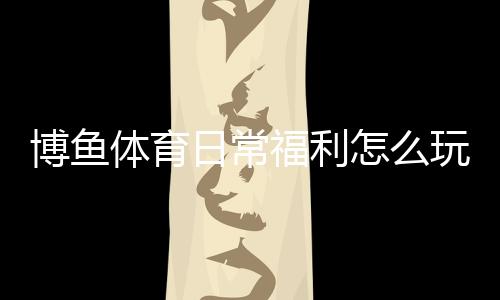 博鱼体育日常福利怎么玩？每日优惠领取攻略与常见规则详解