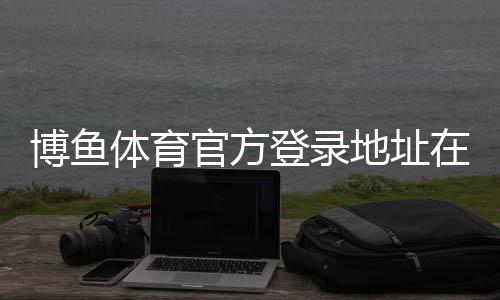 博鱼体育官方登录地址在哪？最新官方入口、登录方法与安全提示