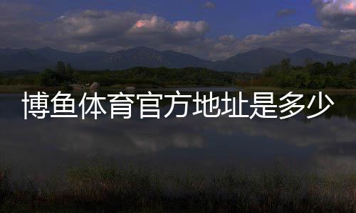 博鱼体育官方地址是多少？最新官网入口、登录方法与安全访问指南
