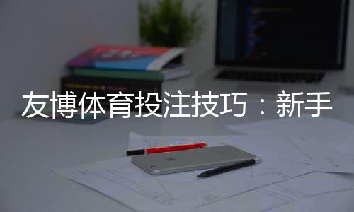 友博体育投注技巧:新手必学实战攻略与投注技巧全面解析