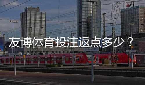 友博体育投注返点多少?2026最新返点率、计算方法与省钱领取攻略