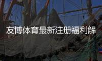 友博体育最新注册福利解析：新人注册送、首存优惠与领取教程
