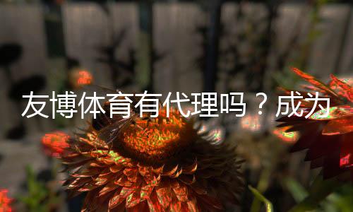 友博体育有代理吗?成为代理的条件、流程与收益全面解析