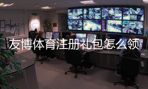 友博体育注册礼包怎么领？新手领取教程、优惠种类与注意事项
