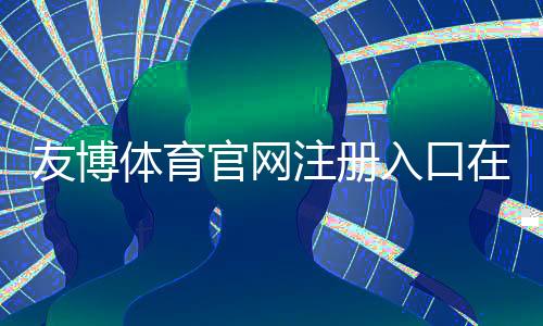友博体育官网注册入口在哪里?官方注册流程、实名认证与安全注意事项