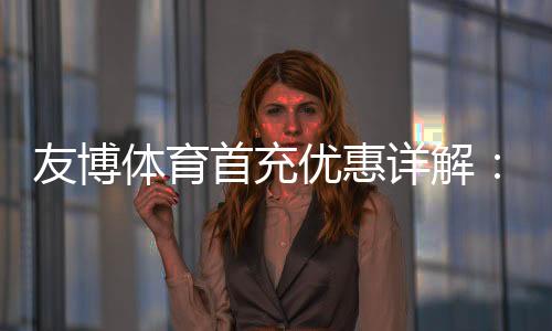 友博体育首充优惠详解:2026最新活动、领取步骤与注意事项
