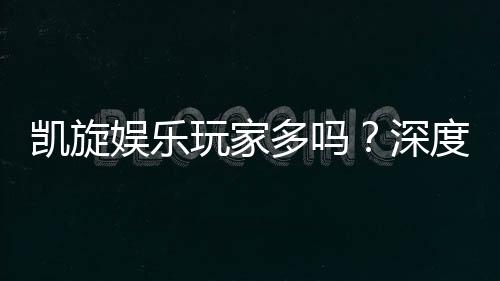 凯旋娱乐玩家多吗?深度解析平台人气与玩家真实体验