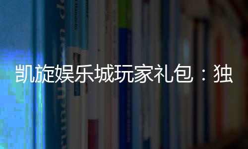 凯旋娱乐城玩家礼包:独家礼遇助您畅享游戏盛宴