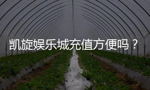 凯旋娱乐城充值方便吗？详解最新充值流程与到账速度