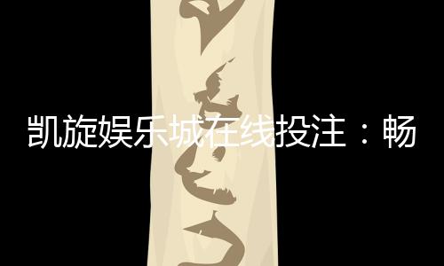 凯旋娱乐城在线投注：畅享真人娱乐与电子游艺的双重乐趣