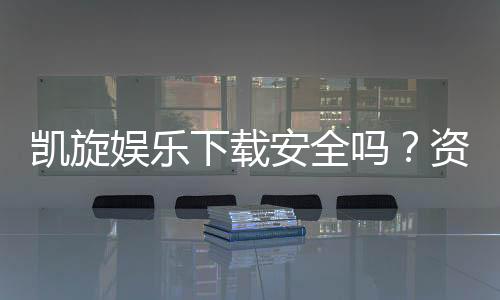 凯旋娱乐下载安全吗？资深玩家实测下载流程与安全保障